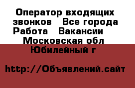  Оператор входящих звонков - Все города Работа » Вакансии   . Московская обл.,Юбилейный г.